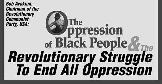 Bob Avakian, Chairman of the Revolutionary Communist Party, USA: THE OPPRESSION OF BLACK PEOPLE AND THE REVOLUTIONARY STRUGGLE TO END 

        ALL OPPRESSION